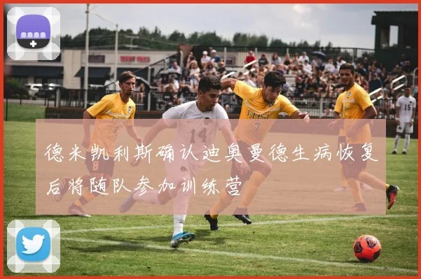 德米凯利斯确认迪奥曼德生病恢复后将随队参加训练营