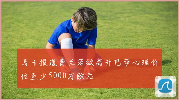 马卡报道费兰若欲离开巴萨心理价位至少5000万欧元