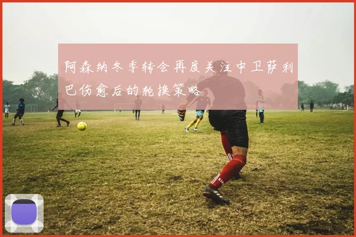 阿森纳冬季转会再度关注中卫萨利巴伤愈后的轮换策略
