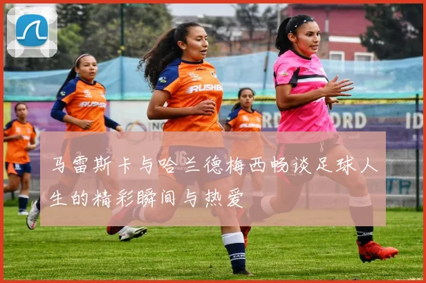马雷斯卡与哈兰德梅西畅谈足球人生的精彩瞬间与热爱