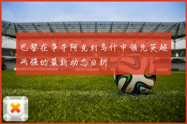 巴黎在争夺阿克利乌什中领先英超两强的最新动态分析