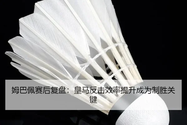 姆巴佩赛后复盘：皇马反击效率提升成为制胜关键