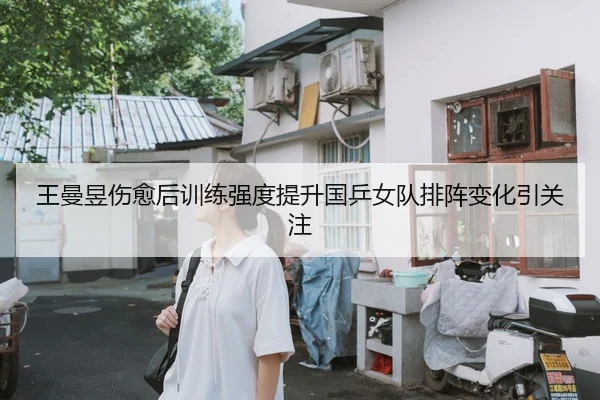 王曼昱伤愈后训练强度提升国乒女队排阵变化引关注